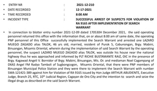 • ENTRY NR : 2021-12-210
• DATE RECORDED : 12-17-2021
• TIME RECORDED : 8:00 AM
• INCIDENT TYPE : SUCCESSFUL ARREST OF SUSPECTS FOR VIOLATION OF
RA 9165 AFTER IMPLEMENTATION OF SEARCH
WARRANT
• In connection to blotter entry number 2021-12-09 dated 170530H December 2021, the said operating
personnel returned this office with the information that, on or about 8:00 am of same date, the operating
PNP personnel of this Office successfully implemented the Search Warrant and arrested one LAZARO
MUEGO ZAGADO alias TALOK, 46 yrs old, married, resident of Purok 5, Cabunongan, Brgy. Mabini,
Binuangan, Misamis Oriental, wherein during the implementation of said Search Warrant by the operating
personnel, the suspect LAZARO MUEGO ZAGADO alias TALOK, was outside his house near the national
highway thus he was approached and informed by PLT RICHIE BUSTAMANTE RAIZ, OIC in the presence of
Brgy. Kagawad Angeli V. Bornidor of Brgy. Mabini, Binuangan, Mis. Or. and mediaman Noel Cagampang of
DXAS Angel FM Radyo Tamboli of Sugbongcogon, Misamis Oriental, that there were PNP members of
Binuangan Municipal Police Station and they were there to implement the Search Warrant with number
SWA-121421-389 against him for Violation of RA 9165 issued by Hon Judge ARTHUR ABUDIENTE, Executive
Judge, Branch 25, RTC, 10th Judicial Region, Cagayan de Oro City and the intention to search and seize the
illegal drugs as described on the said Search Warrant.
 