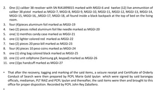 2. One (1) caliber 38 revolver with SN RIA1899015 marked with MGGI-6 and twelve (12) live ammunition of
caliber 38 pistol marked as MGGI-7, MGGI-8, MGGI-9, MGGI-10, MGGI-11, MGGI-12, MGGI-13, MGGI-14,
MGGI-15, MGGI-16, ,MGGI-17, MGGI-18, all found inside a black backpack at the top of bed on the living
room.
3. four (4)pieces aluminum foil marked as MGGI-19
4. two (2) pieces rolled aluminum foil like needle marked as MGGI-20
5. one( 1) menthos candy case marked as MGGI-21
6. one (1) lighter colored red marked as MGGI-22
7. two (2) pieces 20 peso bill marked as MGGI-23
8. four (4) pieces 10 peso coins marked as MGGI-24
9. one (1) sling bag colored black marked as MGGI-25
10. one (1) unit cellphone (Samsung g4, keypad) marked as MGGI-26
11. one (1)pc handcuff marked as MGGI-27
• That after the recovery, tagging and marking of the said items, a seizure receipt and Certificate of Orderly
Conduct of Search were then prepared by PCPL Marie Gold Ipulan which were signed by said barangay
officials, mediaman, PLT RAIZ and PCPL Ipulan and thereafter, the said items were then and brought to this
office for proper disposition. Recorded by PCPL John Rey Zaballero.
 