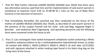 • That PLT RAIZ further informed LAZARO MUEGO ZAGADO alias TALOK that there were
two alternative cameras used that time and for implementation of said search warrant in
compliance to Supreme Court A.M no 21-06-08 SC ( rules on the use of Body Worn
Cameras in the execution of warrant ).
• That immediately thereafter, the searched was then conducted on the house of the
mother of LAZARO MUEGO ZAGADO alias TALOK, as described of said search warrant in
the presence of the suspect himself and her sister and said Brgy. Kagawad Angeli V.
Bornidor and mediaman Noel Cagampang and operating personnel and the following
items were recovered inside the house to wit:
1. Five ( 5 ) pcs rectangular heat sealed transparent cellophane sachet containing a White
crystalline substance believe to be a methamphetamine hydrochloride known as shabu
all marked with MGGI-1, MGGI-2,MGGI-3, MGGI-4, MGGI-5 all with date 12/17/2021
and with signature attached in white masking tape found in his black sling bag on the
living room of the house.
 