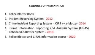 1. Police Blotter Book
2. Incident Recording System - 2012
3. Crime Incident Reporting System ( CIRS ) – e-blotter- 2014
4. Crime Information Reporting and Analysis System (CIRAS)
Enhanced e-Blotter System - 2018
5. Police Blotter and CIRAS Information access - 2020
SEQUENCE OF PRESENTATION
 