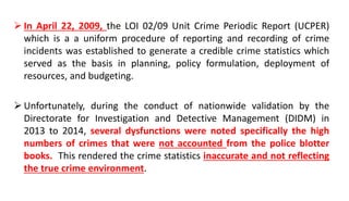  In April 22, 2009, the LOI 02/09 Unit Crime Periodic Report (UCPER)
which is a a uniform procedure of reporting and recording of crime
incidents was established to generate a credible crime statistics which
served as the basis in planning, policy formulation, deployment of
resources, and budgeting.
 Unfortunately, during the conduct of nationwide validation by the
Directorate for Investigation and Detective Management (DIDM) in
2013 to 2014, several dysfunctions were noted specifically the high
numbers of crimes that were not accounted from the police blotter
books. This rendered the crime statistics inaccurate and not reflecting
the true crime environment.
 