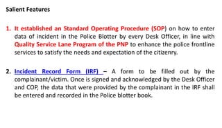 Salient Features
1. It established an Standard Operating Procedure (SOP) on how to enter
data of incident in the Police Blotter by every Desk Officer, in line with
Quality Service Lane Program of the PNP to enhance the police frontline
services to satisfy the needs and expectation of the citizenry.
2. Incident Record Form (IRF) – A form to be filled out by the
complainant/victim. Once is signed and acknowledged by the Desk Officer
and COP, the data that were provided by the complainant in the IRF shall
be entered and recorded in the Police blotter book.
 
