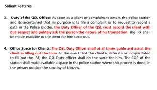 Salient Features
3. Duty of the QSL Officer. As soon as a client or complainant enters the police station
and its ascertained that his purpose is to file a complaint or to request to record a
data in the Police Blotter, the Duty Officer of the QSL must accord the client with
due respect and politely ask the person the nature of his transaction. The IRF shall
be made available to the client for him to fill out.
4. Office Space for Clients. The QSL Duty Officer shall at all times guide and assist the
client in filling out the form. In the event that the client is illiterate or incapacitated
to fill out the IRF, the QSL Duty officer shall do the same for him. The COP of the
station shall make available a space in the police station where this process is done, in
the privacy outside the scrutiny of kibtzers.
 
