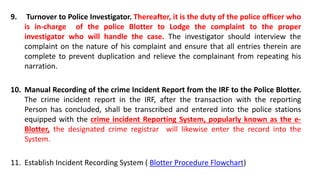 9. Turnover to Police Investigator. Thereafter, it is the duty of the police officer who
is in-charge of the police Blotter to Lodge the complaint to the proper
investigator who will handle the case. The investigator should interview the
complaint on the nature of his complaint and ensure that all entries therein are
complete to prevent duplication and relieve the complainant from repeating his
narration.
10. Manual Recording of the crime Incident Report from the IRF to the Police Blotter.
The crime incident report in the IRF, after the transaction with the reporting
Person has concluded, shall be transcribed and entered into the police stations
equipped with the crime incident Reporting System, popularly known as the e-
Blotter, the designated crime registrar will likewise enter the record into the
System.
11. Establish Incident Recording System ( Blotter Procedure Flowchart)
 