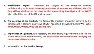 5. Confidential Reports. Whenever the subject of the complaint involves
confidentiality, as in cases involving protection of women and children, the QSL
Duty Officer shall escort the client to the female Duty Investigator of the WCPD
where the filling out of the IRF shall ne done.
6. The narrative of the Incident. The facts of the incidents should be narrated by the
complainant. It contains a narrative of what happened, answering the five W’s ( Who,
What, When, Where, Why and one H ( How )
7. Importance of Signature. It is necessary and mandatory requirement that at the end
of the narration of every incident, the duty officer and complainant certifying the
correctness of the narration.
8. Incident Record Transaction Receipt.
 
