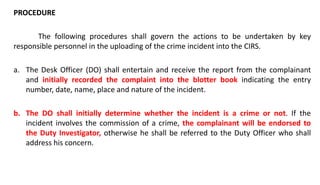 PROCEDURE
The following procedures shall govern the actions to be undertaken by key
responsible personnel in the uploading of the crime incident into the CIRS.
a. The Desk Officer (DO) shall entertain and receive the report from the complainant
and initially recorded the complaint into the blotter book indicating the entry
number, date, name, place and nature of the incident.
b. The DO shall initially determine whether the incident is a crime or not. If the
incident involves the commission of a crime, the complainant will be endorsed to
the Duty Investigator, otherwise he shall be referred to the Duty Officer who shall
address his concern.
 
