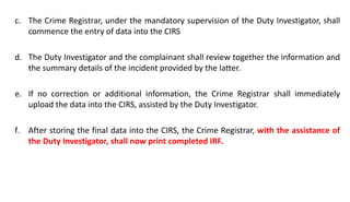 c. The Crime Registrar, under the mandatory supervision of the Duty Investigator, shall
commence the entry of data into the CIRS
d. The Duty Investigator and the complainant shall review together the information and
the summary details of the incident provided by the latter.
e. If no correction or additional information, the Crime Registrar shall immediately
upload the data into the CIRS, assisted by the Duty Investigator.
f. After storing the final data into the CIRS, the Crime Registrar, with the assistance of
the Duty Investigator, shall now print completed IRF.
 