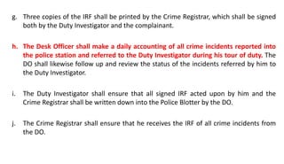 g. Three copies of the IRF shall be printed by the Crime Registrar, which shall be signed
both by the Duty Investigator and the complainant.
h. The Desk Officer shall make a daily accounting of all crime incidents reported into
the police station and referred to the Duty Investigator during his tour of duty. The
DO shall likewise follow up and review the status of the incidents referred by him to
the Duty Investigator.
i. The Duty Investigator shall ensure that all signed IRF acted upon by him and the
Crime Registrar shall be written down into the Police Blotter by the DO.
j. The Crime Registrar shall ensure that he receives the IRF of all crime incidents from
the DO.
 