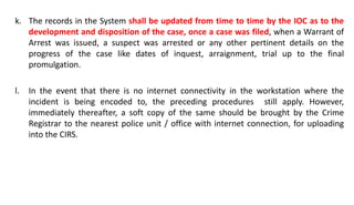 k. The records in the System shall be updated from time to time by the IOC as to the
development and disposition of the case, once a case was filed, when a Warrant of
Arrest was issued, a suspect was arrested or any other pertinent details on the
progress of the case like dates of inquest, arraignment, trial up to the final
promulgation.
l. In the event that there is no internet connectivity in the workstation where the
incident is being encoded to, the preceding procedures still apply. However,
immediately thereafter, a soft copy of the same should be brought by the Crime
Registrar to the nearest police unit / office with internet connection, for uploading
into the CIRS.
 