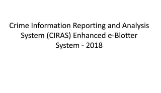 Crime Information Reporting and Analysis
System (CIRAS) Enhanced e-Blotter
System - 2018
 