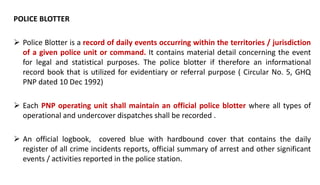 POLICE BLOTTER
 Police Blotter is a record of daily events occurring within the territories / jurisdiction
of a given police unit or command. It contains material detail concerning the event
for legal and statistical purposes. The police blotter if therefore an informational
record book that is utilized for evidentiary or referral purpose ( Circular No. 5, GHQ
PNP dated 10 Dec 1992)
 Each PNP operating unit shall maintain an official police blotter where all types of
operational and undercover dispatches shall be recorded .
 An official logbook, covered blue with hardbound cover that contains the daily
register of all crime incidents reports, official summary of arrest and other significant
events / activities reported in the police station.
 