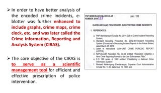  In order to have better analysis of
the encoded crime incidents, e-
blotter was further enhanced to
include graphs, crime maps, crime
clock, etc. and was later called the
Crime Information, Reporting and
Analysis System (CIRAS).
 The core objective of the CIRAS is
to serve as a scientific
management tool for efficient and
effective prescription of police
intervention.
 