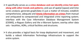  It specifically serves as a crime database and can identify crime hot spots
along with other trends and patterns; and use of spatial (space) and time
series analysis; generate graph/data in just a matter of minutes; establish
comprehensive, adequate and timely information on crimes from manual
and antiquated to computerized and integrated crime reporting system;
interface with the Case Information Database Management System
(CIDMS), e-Rogues Gallery and the e-Warrant System; overlay other data
sets - localities, AORs, critical facilities and structures.
 It also provides a logical basis for troop deployment and movement, and
builds a robust Information Technology infrastructure to support the
entire system.
 