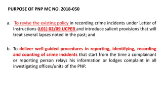 PURPOSE OF PNP MC NO. 2018-050
a. To revise the existing policy in recording crime incidents under Letter of
Instructions (L01) 02/09 UCPER and introduce salient provisions that will
treat several lapses noted in the past; and
b. To deliver well-guided procedures in reporting, identifying, recording
and counting of crime incidents that start from the time a complainant
or reporting person relays his information or lodges complaint in all
investigating offices/units of the PNP.
 