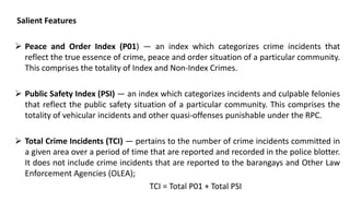 Salient Features
 Peace and Order Index (P01) — an index which categorizes crime incidents that
reflect the true essence of crime, peace and order situation of a particular community.
This comprises the totality of Index and Non-Index Crimes.
 Public Safety Index (PSI) — an index which categorizes incidents and culpable felonies
that reflect the public safety situation of a particular community. This comprises the
totality of vehicular incidents and other quasi-offenses punishable under the RPC.
 Total Crime Incidents (TCI) — pertains to the number of crime incidents committed in
a given area over a period of time that are reported and recorded in the police blotter.
It does not include crime incidents that are reported to the barangays and Other Law
Enforcement Agencies (OLEA);
TCI = Total P01 + Total PSI
 