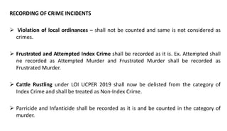 RECORDING OF CRIME INCIDENTS
 Violation of local ordinances – shall not be counted and same is not considered as
crimes.
 Frustrated and Attempted Index Crime shall be recorded as it is. Ex. Attempted shall
ne recorded as Attempted Murder and Frustrated Murder shall be recorded as
Frustrated Murder.
 Cattle Rustling under LOI UCPER 2019 shall now be delisted from the category of
Index Crime and shall be treated as Non-Index Crime.
 Parricide and Infanticide shall be recorded as it is and be counted in the category of
murder.
 