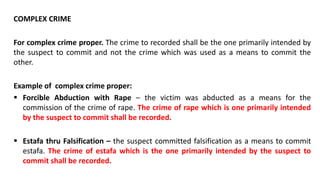 COMPLEX CRIME
For complex crime proper. The crime to recorded shall be the one primarily intended by
the suspect to commit and not the crime which was used as a means to commit the
other.
Example of complex crime proper:
 Forcible Abduction with Rape – the victim was abducted as a means for the
commission of the crime of rape. The crime of rape which is one primarily intended
by the suspect to commit shall be recorded.
 Estafa thru Falsification – the suspect committed falsification as a means to commit
estafa. The crime of estafa which is the one primarily intended by the suspect to
commit shall be recorded.
 