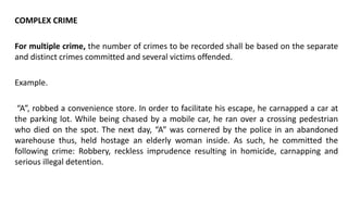 COMPLEX CRIME
For multiple crime, the number of crimes to be recorded shall be based on the separate
and distinct crimes committed and several victims offended.
Example.
“A”, robbed a convenience store. In order to facilitate his escape, he carnapped a car at
the parking lot. While being chased by a mobile car, he ran over a crossing pedestrian
who died on the spot. The next day, “A” was cornered by the police in an abandoned
warehouse thus, held hostage an elderly woman inside. As such, he committed the
following crime: Robbery, reckless imprudence resulting in homicide, carnapping and
serious illegal detention.
 