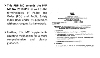  This PNP MC amends the PNP
MC No. 2018-051 as well as the
terminologies of Peace and
Order (POI) and Public Safety
Index (PSI) under its provisions
without changing its framework.
 Further, this MC supplements
counting mechanism for a more
comprehensive and clearer
guidance.
 