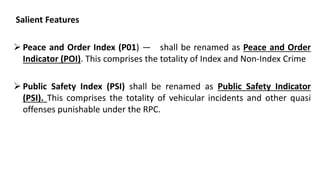 Salient Features
 Peace and Order Index (P01) — shall be renamed as Peace and Order
Indicator (POI). This comprises the totality of Index and Non-Index Crime
 Public Safety Index (PSI) shall be renamed as Public Safety Indicator
(PSI). This comprises the totality of vehicular incidents and other quasi
offenses punishable under the RPC.
 