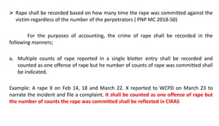  Rape shall be recorded based on how many time the rape was committed against the
victim regardless of the number of the perpetrators ( PNP MC 2018-50)
For the purposes of accounting, the crime of rape shall be recorded in the
following manners;
a. Multiple counts of rape reported in a single blotter entry shall be recorded and
counted as one offense of rape but he number of counts of rape was committed shall
be indicated.
Example: A rape X on Feb 14, 18 and March 22. X reported to WCPD on March 23 to
narrate the incident and file a complaint. It shall be counted as one offense of rape but
the number of counts the rape was committed shall be reflected in CIRAS
 