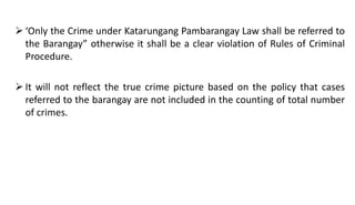  ‘Only the Crime under Katarungang Pambarangay Law shall be referred to
the Barangay” otherwise it shall be a clear violation of Rules of Criminal
Procedure.
 It will not reflect the true crime picture based on the policy that cases
referred to the barangay are not included in the counting of total number
of crimes.
 