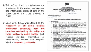  This MC sets forth the guidelines and
procedures in the proper management
and information access of data in the
police blotter and those encoded in
CIRAS.
 Since 2016, CIRAS was utilized as the
repository of all crime incident
information emanating from the
compliant received by the police and
those written in police blotter. Such
reports includes information of
complainants, victims and suspects
which are deemed confidential.
 