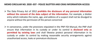 MEMO CIRCULAR NO. 2020 -037 - POLICE BLOTTER AND CIRAS INFORMATION ACCESS
 The Data Privacy Act of 2012 prohibits the disclosure of any personal information
without the consent of the data subject of the information. For example, a blotter
entry which indicates the name, age, and address of a suspect shall not be divulged to
anyone without the permission of the person concerned
 In consonance, under the provisions stipulated in the PNP FOI Manual, the PNP shall
ensure that information in its custody or under its control is disclosed only as
permitted by existing laws and shall likewise protect personal information in its
custody or under its control by making reasonable security arrangements against
unauthorized access, leaks or premature disclosure
 