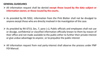 GENERAL GUIDELINES
 All information request shall be denied except those issued by the data subject or
information owner, or those issued by the courts.
 As provided by RA 9262, information from the Pink Blotter shall not be divulged to
anyone except those who are directly involved in tte investigation of the case.
 As provided by RA 6713, Sec, 7, para ( c), Public officials and employees shall not use
or divulge, confidential or classified information officially known to them by reason of
their office and not made available to the public either to further their private interest
or give undue advantage to anyone ; or to prejudice the public interest
 All information request from real party-interest shall observe the process under PNP
FOI Manual.
 