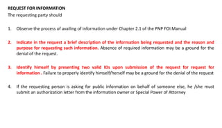 REQUEST FOR INFORMATION
The requesting party should
1. Observe the process of availing of information under Chapter 2.1 of the PNP FOI Manual
2. Indicate in the request a brief description of the information being requested and the reason and
purpose for requesting such information. Absence of required information may be a ground for the
denial of the request.
3. Identify himself by presenting two valid IDs upon submission of the request for request for
information . Failure to properly identify himself/herself may be a ground for the denial of the request
4. If the requesting person is asking for public information on behalf of someone else, he /she must
submit an authorization letter from the information owner or Special Power of Attorney
 