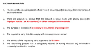 GROUNDS FOR DENIAL
1. The information / public record/ official record being requested is among the limitations and
exclusions stated.
2. There are grounds to believe that the request is being made with plainly discernible
improper motive ( ex. Harassment ) or other analogous circumstances
3. The purpose of the request is contrary to law, morals or public policy
4. The requesting party failed to comply with the requirements stated
5. The identity of the requesting party appears to be fictitious
6. The requesting persons has a derogatory records of having misused any information
previously furnished to him/her.
 