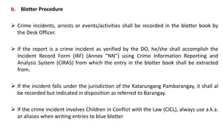 b. Blotter Procedure
 Crime incidents, arrests or events/activities shall be recorded in the blotter book by
the Desk Officer.
 If the report is a crime incident as verified by the DO, he/she shall accomplish the
Incident Record Form (IRF) (Annex “NN”) using Crime Information Reporting and
Analysis System (CIRAS) from which the entry in the blotter book shall be extracted
from.
 If the incident falls under the jurisdiction of the Katarungang Pambarangay, it shall al
be recorded but indicated in disposition as referred to Barangay.
 If the crime incident involves Children in Conflict with the Law (CICL), always use a.k.a.
or aliases when writing entries to blue blotter
 