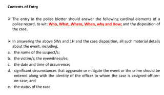 Contents of Entry
 The entry in the police blotter should answer the following cardinal elements of a
police record, to wit: Who, What, Where, When, why and How; and the disposition of
the case.
 In answering the above 5Ws and 1H and the case disposition, all such material details
about the event, including;
a. the name of the suspect/s;
b. the victim/s; the eyewitness/es;
c. the date and time of occurrence;
d. significant circumstances that aggravate or mitigate the event or the crime should be
entered along with the identity of the officer to whom the case is assigned-officer-
on-case; and
e. the status of the case.
 