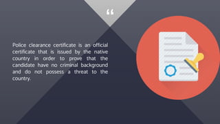 “
Police clearance certificate is an official
certificate that is issued by the native
country in order to prove that the
candidate have no criminal background
and do not possess a threat to the
country.
 