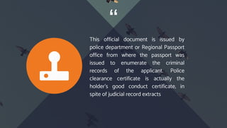 “
This official document is issued by
police department or Regional Passport
office from where the passport was
issued to enumerate the criminal
records of the applicant. Police
clearance certificate is actually the
holder’s good conduct certificate, in
spite of judicial record extracts
 
