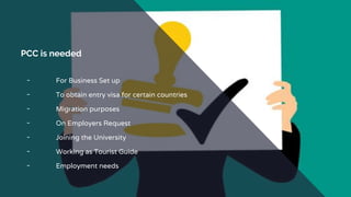 PCC is needed
╺ For Business Set up
╺ To obtain entry visa for certain countries
╺ Migration purposes
╺ On Employers Request
╺ Joining the University
╺ Working as Tourist Guide
╺ Employment needs
 