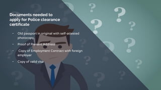 Documents needed to
apply for Police clearance
certificate
╺ Old passport in original with self-attested
photocopy
╺ Proof of Present Address
╺ Copy of Employment Contract with foreign
employer
╺ Copy of valid visa
 