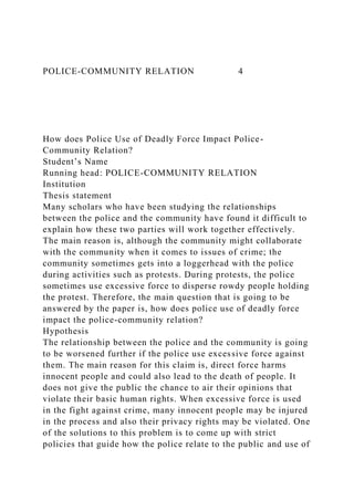 POLICE-COMMUNITY RELATION 4
How does Police Use of Deadly Force Impact Police-
Community Relation?
Student’s Name
Running head: POLICE-COMMUNITY RELATION
Institution
Thesis statement
Many scholars who have been studying the relationships
between the police and the community have found it difficult to
explain how these two parties will work together effectively.
The main reason is, although the community might collaborate
with the community when it comes to issues of crime; the
community sometimes gets into a loggerhead with the police
during activities such as protests. During protests, the police
sometimes use excessive force to disperse rowdy people holding
the protest. Therefore, the main question that is going to be
answered by the paper is, how does police use of deadly force
impact the police-community relation?
Hypothesis
The relationship between the police and the community is going
to be worsened further if the police use excessive force against
them. The main reason for this claim is, direct force harms
innocent people and could also lead to the death of people. It
does not give the public the chance to air their opinions that
violate their basic human rights. When excessive force is used
in the fight against crime, many innocent people may be injured
in the process and also their privacy rights may be violated. One
of the solutions to this problem is to come up with strict
policies that guide how the police relate to the public and use of
 