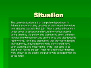 Situation The current situation is that the police department in Britain is under scrutiny because of their recent behaviors and attitudes towards their job.  After a police officer went under cover to observe and record the various actions being taken by the police, she discovered sexist attitudes towards the women working on the force and also towards rape victims.  She also discovered that they were abusing their authority, playing games while they should have been working, and missing the “pride” that used to go along with having the job.  After her under cover findings were shown to the public, the public was outraged with the police force. 