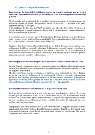 2.4 Conforter le dispositif de médiation
Repositionner le dispositif de médiation interne de la police nationale par un texte à
caractère réglementaire et rattacher le médiateur à un niveau supérieur du ministère
(DGPN).
S’il n’empêche pas le dispositif de se déployer harmonieusement, le positionnement du
médiateur auprès du DRCPN, tel que défini par la circulaire du 31 décembre 2012, peut
apparaître ambigu et inadapté.
Il est inadapté, dès lors que la DRCPN se trouve juge et partie lorsqu’elle est amenée à
prendre position à propos d’avis sur des dossiers où le requérant remet en cause la position
de l’un de ses bureaux de gestion.
Il est ambigu dans la mesure où les fonctionnaires désireux de trouver un interlocuteur
neutre peuvent penser que le médiateur est à la tête d'un nouveau bureau de l'administration
et, à ce titre, soumis à l’autorité hiérarchique du DRCPN.
S’agissant des divers dispositifs institutionnels de médiation (commission de recours des
militaires de la défense nationale, médiateur de l’éducation nationale), ceux-ci rattachent le
médiateur au ministre ou à son cabinet et procède de la loi ou d’un décret. C’est pourquoi le
rattachement du médiateur à un niveau supérieur du ministère est souhaitable ainsi que son
assise sur un texte à caractère réglementaire.
Interrompre le délai de recours pour excès de pouvoir lorsque le médiateur est saisi
Le délai de droit commun pour intenter un recours devant la juridiction administrative est de
deux mois. Il existe toutefois de nombreuses exceptions légales, notamment quand il est créé
un dispositif de médiation.
Afin de permettre au médiateur interne de la police de jouer pleinement son rôle et d’éviter
un recours devant les tribunaux, il est recommandé d’élaborer un texte réglementaire
prévoyant d’interrompre pendant quatre mois le délai du recours contentieux (proposition
également formulée par le groupe de travail de la mission permanente d’inspection
des juridictions du Conseil d’État en novembre 2015 – voir annexe 7).
Renforcer la communication interne sur le dispositif de médiation
Le dispositif de médiation dans la police n'a que trois ans d’existence. Même s'il est très
sollicité par les fonctionnaires de police, il souffre encore d'un déficit de notoriété. Mieux
informer les policiers et les agents de l’existence de ce dispositif et des possibilités qu’il offre
est une condition du développement d’une véritable alternative de règlement de leurs
conflits avec l’administration.
Déjà présenté aux élèves commissaires et aux élèves officiers, le dispositif de médiation fait
depuis peu l’objet d’interventions du médiateur dans les écoles de gardiens de la paix. Il s’agit
d’une avancée majeure en matière de communication, puisque les membres du CEA sont à
l’origine de près de 9O% des saisines.
15
 