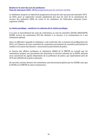 Renforcer le suivi des avis du médiateur
Taux de suivi pour 2015 : 44 % (uniquement pour les avis hors-sériels).
Le médiateur propose un objectif de progression du taux de suivi qui pourrait atteindre 50 %
en 2016, pour se rapprocher ensuite rapidement des taux de suivi de la commission de
recours des militaires (98% de suivi) et du médiateur de l’éducation nationale (suivi
supérieur à 80%).
La chaîne juridique : améliorer la cohésion de la chaîne juridique.
A ce jour, le morcellement du suivi du contentieux au sein du ministère (DLPAJ, BAJS/DGPN,
SGAMI, service du contentieux PP) fait obstacle à sa mesure, à sa connaissance et à son
traitement optimal.
Ainsi, la difficulté à laquelle le médiateur a été confronté, dès sa mission de préfiguration fin
2012, est l’absence de suivi centralisé du contentieux permettant de connaître précisément le
nombre et la nature des dossiers concernant les personnels de police.
Le bureau des affaires juridiques et statutaires (BAJS) de la DRCPN ne connaît que les
contentieux propres aux personnels des directions et services relevant de la DGPN, excluant
ceux concernant les agents dépendants de la préfecture de police, qui représentent près de
30 % des effectifs de la police nationale.
De surcroît, certains dossiers de contentieux sont directement gérées par les SGAMI, sans que
la DLPAJ ou la DRCPN en aient connaissance.
16
 