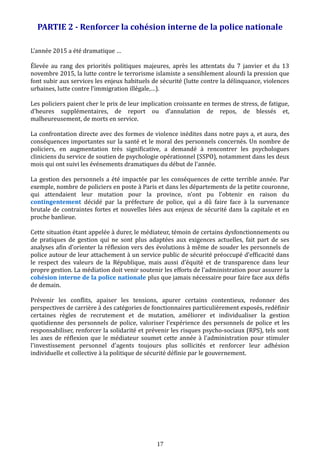 PARTIE 2 - Renforcer la cohésion interne de la police nationale
L’année 2015 a été dramatique …
Élevée au rang des priorités politiques majeures, après les attentats du 7 janvier et du 13
novembre 2015, la lutte contre le terrorisme islamiste a sensiblement alourdi la pression que
font subir aux services les enjeux habituels de sécurité (lutte contre la délinquance, violences
urbaines, lutte contre l’immigration illégale,…).
Les policiers paient cher le prix de leur implication croissante en termes de stress, de fatigue,
d’heures supplémentaires, de report ou d’annulation de repos, de blessés et,
malheureusement, de morts en service.
La confrontation directe avec des formes de violence inédites dans notre pays a, et aura, des
conséquences importantes sur la santé et le moral des personnels concernés. Un nombre de
policiers, en augmentation très significative, a demandé à rencontrer les psychologues
cliniciens du service de soutien de psychologie opérationnel (SSPO), notamment dans les deux
mois qui ont suivi les événements dramatiques du début de l'année.
La gestion des personnels a été impactée par les conséquences de cette terrible année. Par
exemple, nombre de policiers en poste à Paris et dans les départements de la petite couronne,
qui attendaient leur mutation pour la province, n’ont pu l’obtenir en raison du
contingentement décidé par la préfecture de police, qui a dû faire face à la survenance
brutale de contraintes fortes et nouvelles liées aux enjeux de sécurité dans la capitale et en
proche banlieue.
Cette situation étant appelée à durer, le médiateur, témoin de certains dysfonctionnements ou
de pratiques de gestion qui ne sont plus adaptées aux exigences actuelles, fait part de ses
analyses afin d’orienter la réflexion vers des évolutions à même de souder les personnels de
police autour de leur attachement à un service public de sécurité préoccupé d’efficacité dans
le respect des valeurs de la République, mais aussi d’équité et de transparence dans leur
propre gestion. La médiation doit venir soutenir les efforts de l'administration pour assurer la
cohésion interne de la police nationale plus que jamais nécessaire pour faire face aux défis
de demain.
Prévenir les conflits, apaiser les tensions, apurer certains contentieux, redonner des
perspectives de carrière à des catégories de fonctionnaires particulièrement exposés, redéfinir
certaines règles de recrutement et de mutation, améliorer et individualiser la gestion
quotidienne des personnels de police, valoriser l’expérience des personnels de police et les
responsabiliser, renforcer la solidarité et prévenir les risques psycho-sociaux (RPS), tels sont
les axes de réflexion que le médiateur soumet cette année à l'administration pour stimuler
l'investissement personnel d'agents toujours plus sollicités et renforcer leur adhésion
individuelle et collective à la politique de sécurité définie par le gouvernement.
17
 