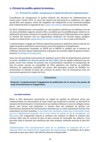 1 - Prévenir les conflits, apaiser les tensions...
1.1 - Prévenir les conflits : transparence et équité des décisions administratives
L’insuffisance de transparence, et parfois d’équité, des décisions de l’administration est
encore, pour l’année 2015, au cœur des saisines qui parviennent au médiateur. Les règles,
quand elles sont opaques, créent des inégalités, des irrégularités et une insécurité juridique
pour l’administration et engendrent une rupture de confiance avec les personnels de police.
En 2015, l’administration s’est penchée sur cette question soulevée par le médiateur lors de
ses deux précédents rapports annuels. Elle a considéré que les problématiques relatives à la
publication des postes nuisaient à la qualité de la relation entre l’administration et les agents
et créaient des tensions avec les organisations syndicales. De surcroît, depuis quelques
années, le constat d’une augmentation des recours contentieux sur ce sujet a été observé.
L’ administration a engagé une réforme importante ayant pour objectif la remise à plat de ses
règles de gestion notamment concernant le corps d’encadrement et d’application.
Plusieurs propositions formulées au DGPN par la DRCPN et validées par le ministre de
l’intérieur ont ainsi amené l’administration à proposer de nouvelles règles de gestion visant à
instaurer davantage de transparence.
Ainsi, lors des prochains mouvements de mutations pour le CEA, les fonctionnaires pourront
se porter candidats sur tous les postes de leur choix. Cela ne signifie nullement que ces
postes seront tous vacants. En premier lieu, la présentation exhaustive et transparente de
tous les postes vacants ou susceptibles de l’être apportera une solution au problème
d’absence de publication préalable des postes. Elle permettra ensuite de fluidifier les
mouvements en limitant la durée des vacances de postes. Plus de transparence dans les
mouvements garantira le respect de la loi.
Préconisation
Respecter scrupuleusement l’engagement de publication de la vacance des postes du
corps d’encadrement et d’application.
Les interventions
Même si elles demeurent minoritaires au regard du nombre de décisions prises par
l’administration, les interventions de toute nature qui accélèrent la carrière ou favorisent la
mutation de fonctionnaires à l'ancienneté et aux mérites inférieurs à ceux de collègues mieux
placés, sont encore trop fréquentes et ancrées dans des pratiques de gestion. Les
interventions pénalisent les fonctionnaires méritants qui se voient injustement écartés d’un
avancement ou d’une mutation, ce qui altère leur motivation tandis que la hiérarchie locale,
qui les a légitimement proposés sur le seul critère du mérite ou de la compétence, est
désavouée. Ces irrégularités minent la confiance des policiers et affecte la cohésion des
services. Elles sont de surcroît de plus en plus connues de l’ensemble des policiers. C’est
peut-être dans le domaine des mutations que cette pratique résiduelle présente le plus fort
impact.
L’administration s’est courageusement saisie de ce problème en amorçant dès le 2ème
semestre 2015 une réduction très significative des interventions. Le médiateur de la police
nationale ne peut que saluer cette décision devenue indispensable.
18
 