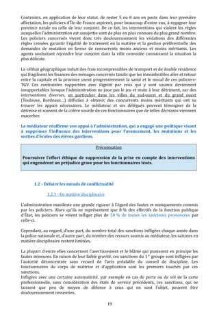 Contraints, en application de leur statut, de rester 5 ou 8 ans en poste dans leur première
affectation, les policiers d’Île-de-France aspirent, pour beaucoup d'entre eux, à regagner leur
province natale ou celle de leur conjoint. De ce fait, les interventions qui violent les règles
auxquelles l’administration est assujettie sont de plus en plus connues du plus grand nombre.
Les policiers concernés vivent donc très douloureusement les violations des différentes
règles censées garantir l'égalité de traitement en la matière et la gestion préférentielle des
demandes de mutation en faveur de concurrents moins anciens et moins méritants. Les
agents souhaitant rejoindre leur conjoint dans la ville convoitée connaissent la situation la
plus délicate.
Le célibat géographique induit des frais incompressibles de transport et de double résidence
qui fragilisent les finances des ménages concernés tandis que les innombrables aller et retour
entre la capitale et la province usent progressivement la santé et le moral de ces policiers-
TGV. Ces contraintes supportées avec dignité par ceux qui y sont soumis deviennent
insupportables lorsque l'administration ne joue pas le jeu et mute à leur détriment, sur des
interventions diverses, en particulier dans les villes du sud-ouest et du grand ouest
(Toulouse, Bordeaux…) difficiles à obtenir, des concurrents moins méritants qui ont su
trouver les appuis nécessaires. Le médiateur et ses délégués peuvent témoigner de la
détresse et souvent de la colère sourde de ces fonctionnaires que de telles décisions viennent
exacerber.
Le médiateur réaffirme son appui à l’administration, qui a engagé une politique visant
à supprimer l’influence des interventions pour l’avancement, les mutations et les
sorties d’écoles des élèves gardiens.
Préconisation
Poursuivre l’effort éthique de suppression de la prise en compte des interventions
qui engendrent un préjudice grave pour les fonctionnaires lésés.
1.2 - Défaire les nœuds de conflictualité
1.2.1 - En matière disciplinaire
L'administration manifeste une grande rigueur à l’égard des fautes et manquements commis
par les policiers. Alors qu’ils ne représentent que 8 % des effectifs de la fonction publique
d’État, les policiers se voient infliger plus de 50 % de toutes les sanctions prononcées par
celle-ci.
Cependant, au regard, d’une part, du nombre total des sanctions infligées chaque année dans
la police nationale et, d’autre part, du nombre des recours soumis au médiateur, les saisines en
matière disciplinaire restent limitées.
La plupart d'entre elles concernent l'avertissement et le blâme qui punissent en principe les
fautes mineures. En raison de leur faible gravité, ces sanctions du 1er
groupe sont infligées par
l'autorité déconcentrée sans recueil de l’avis préalable du conseil de discipline. Les
fonctionnaires du corps de maîtrise et d’application sont les premiers touchés par ces
sanctions.
Infligées avec une certaine automaticité, par exemple en cas de perte ou de vol de la carte
professionnelle, sans considération des états de service précédents, ces sanctions, qui ne
laissent que peu de moyen de défense à ceux qui en sont l'objet, peuvent être
douloureusement ressenties.
19
 