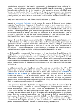 Dans la forme, la procédure disciplinaire, en particulier les droits de la défense, est loin d'être
toujours respectée. Le non-respect d’un délai raisonnable entre la convocation et l'audition,
l'omission de notification des droits statutaires voire les procès-verbaux pré-rédigés pour
lesquels le fonctionnaire n'a d'autre choix que de signer et autres manœuvres dolosives
surprenantes de la part de responsables hiérarchiques habitués à pratiquer la procédure
pénale policière, ont été constatés à l'occasion des saisines qui ont été adressées au médiateur.
Sur le fond, la matérialité des faits est parfois plus présumée qu'établie.
Surtout, le sentiment d'injustice est vif lorsque des années de bons et loyaux services
ponctués d'appréciations élogieuses et d'excellentes notes ne sont aucunement prises en
considération face à un petit manquement, une maladresse ou une faute mineure.
L'incompréhension est grande quand le défaut d’information de la hiérarchie, d'un fait ou
incident à caractère personnel ayant entraîné un litige relevant de la justice civile, est analysé
comme une faute et se trouve sanctionné par un blâme. Or, il apparaît souvent, dans les
saisines du médiateur, que les écarts de conduite sanctionnés d'un avertissement ou d'un
blâme sont le fait d’agents plutôt compétents et performants donc méritants.
Facteurs de perte de confiance envers la hiérarchie et d’inhibition de l’esprit d’initiative voire
de démotivation, ces petites sanctions débouchent parfois sur des conflits générateurs de
dysfonctionnements plus graves menaçant la cohésion d'un service. A cet égard, le médiateur
approuve l’étude menée par l’IGPN, en lien avec la DRCPN, pour mieux appréhender les
sanctions du 1er
groupe infligées dans la police nationale, promouvoir une harmonisation des
pratiques entre services et améliorer la définition des faits qualifiables de faute.
Au-delà des plaies provoquées à l'amour-propre et de leur impact sur la qualité du service
rendu dont on aurait tort de sous-estimer l'importance, toutes ces légèretés et
approximations, conjuguées à un manque d'équité flagrant lorsqu'une disproportion évidente
existe entre la faute commise et le blâme prononcé, peuvent avoir des conséquences négatives
sur la carrière ou le niveau des revenus du fonctionnaire. Inscrit pendant trois ans dans le
dossier du fonctionnaire, le blâme fera le plus souvent obstacle à toute promotion pendant la
même durée.
Le médiateur rappelle à cet égard que, lorsqu'elle concerne des sanctions des 2ème
et 3ème
groupes qui demeurent inscrites au dossier pendant au moins dix ans, la pratique
d'interdiction de toute promotion pendant ce même délai constitue une violation du
principe non bis in idem qui aboutit même à une triple sanction lorsque la sanction
disciplinaire s’ajoute à une condamnation pénale. Les chefs de service eux-mêmes
souhaiteraient pouvoir proposer plus rapidement à l’avancement certains fonctionnaires
anciennement sanctionnés et dénoncent une pratique injuste qui occulte leurs efforts pour
réagir et adopter une manière de servir exemplaire.
Alors qu'aucune disposition législative ou réglementaire ne prévoit la subordination de
l’avancement de grade à l’absence de sanction, cette pratique abusive perdure, même si son
aspect systématique paraît en recul. Priver un fonctionnaire de toute perspective
d'avancement pendant une aussi longue période est un tel facteur de démotivation que le
médiateur ne peut ici que saluer le sens du service public et l'enthousiasme professionnel
intacts dont font preuve certains policiers qui l'ont saisi de ce chef. Le statut général des
fonctionnaires devant prochainement s’enrichir de l’adoption d’un délai de prescription - 3
ans - des faits pouvant conduire à une sanction, il serait pertinent qu’en matière
d’avancement, dans la police nationale, la prise en compte d’une sanction du 2ème
ou du 3ème
groupe dans l’appréciation de la manière de servir n'excède pas un tel délai.
20
 