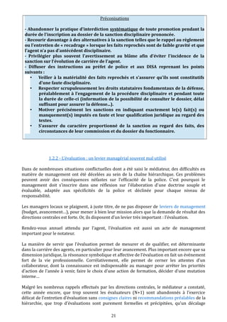 Préconisations
- Abandonner la pratique d'interdiction systématique de toute promotion pendant la
durée de l'inscription au dossier de la sanction disciplinaire prononcée.
- Recourir davantage à des alternatives à la sanction telles que le rappel au règlement
ou l'entretien de « recadrage » lorsque les faits reprochés sont de faible gravité et que
l'agent n'a pas d'antécédent disciplinaire.
- Privilégier plus souvent l'avertissement au blâme afin d'éviter l'incidence de la
sanction sur l'évolution de carrière de l'agent.
- Diffuser des instructions au préfet de police et aux DISA reprenant les points
suivants :
• Veiller à la matérialité des faits reprochés et s'assurer qu'ils sont constitutifs
d'une faute disciplinaire.
• Respecter scrupuleusement les droits statutaires fondamentaux de la défense,
préalablement à l’engagement de la procédure disciplinaire et pendant toute
la durée de celle-ci (information de la possibilité de consulter le dossier, délai
suffisant pour assurer la défense...).
• Motiver précisément les sanctions en indiquant exactement le(s) fait(s) ou
manquement(s) imputés en faute et leur qualification juridique au regard des
textes.
• S’assurer du caractère proportionné de la sanction au regard des faits, des
circonstances de leur commission et du dossier du fonctionnaire.
1.2.2 - L’évaluation : un levier managérial souvent mal utilisé
Dans de nombreuses situations conflictuelles dont a été saisi le médiateur, des difficultés en
matière de management ont été décelées au sein de la chaîne hiérarchique. Ces problèmes
peuvent avoir des conséquences néfastes sur l’efficacité de la police. C’est pourquoi le
management doit s’inscrire dans une réflexion sur l’élaboration d’une doctrine souple et
évaluable, adaptée aux spécificités de la police et déclinée pour chaque niveau de
responsabilité.
Les managers locaux se plaignent, à juste titre, de ne pas disposer de leviers de management
(budget, avancement…), pour mener à bien leur mission alors que la demande de résultat des
directions centrales est forte. Or, ils disposent d’un levier très important : l’évaluation.
Rendez-vous annuel attendu par l’agent, l'évaluation est aussi un acte de management
important pour le notateur.
La manière de servir que l’évaluation permet de mesurer et de qualifier, est déterminante
dans la carrière des agents, en particulier pour leur avancement. Plus important encore que sa
dimension juridique, la résonance symbolique et affective de l’évaluation en fait un événement
fort de la vie professionnelle. Corrélativement, elle permet de cerner les attentes d'un
collaborateur, dont la connaissance est indispensable au manager pour arrêter les priorités
d'action de l'année à venir, faire le choix d'une action de formation, décider d'une mutation
interne…
Malgré les nombreux rappels effectués par les directions centrales, le médiateur a constaté,
cette année encore, que trop souvent les évaluateurs (N+1) sont abandonnés à l'exercice
délicat de l'entretien d’évaluation sans consignes claires ni recommandations préalables de la
hiérarchie, que trop d'évaluations sont purement formelles et précipitées, qu'un décalage
21
 