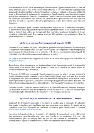 manifeste existe parfois entre les rubriques d’évaluation et l’appréciation littérale ou avec les
notes chiffrées, que la note a été sérieusement abaissée et les appréciations dégradées sans
aucun entretien intermédiaire... Trop d'évaluations contestées mettent en évidence la légèreté
voire la désinvolture de notateurs qui mentionnent illégalement des sanctions disciplinaires
amnistiées, omettent des éléments essentiels de l'activité des fonctionnaires ou de leur effort
de formation, commettent des erreurs ou approximations pénalisantes sur des éléments
objectifs, portent des jugements de valeur péremptoires au lieu de s'en tenir à des éléments
factuels....
Force est de rappeler qu'en raison de son impact très important sur la motivation des agents,
la notation doit être préparée et effectuée avec soin par la hiérarchie et les évaluateurs directs
dans le respect des textes qui la régissent. Les mauvaises pratiques évoquées ci-dessus
entraînent inéluctablement des recours gracieux, hiérarchiques ou contentieux, dont la
gestion est lourde et coûteuse.
a) Qui est le notateur direct des personnels de police (N+1) ?
Le décret n°2010-888 du 28 juillet 2010 précise que l’entretien professionnel est conduit par
le supérieur hiérarchique direct (SHD) du fonctionnaire. La désignation du SHD est précisée
au niveau des directions d’emploi de la police. Le N+1 est donc celui qui commande l’agent. Or,
cette règle générale s’avère souvent inadaptée pour la police.
Le corps d’encadrement et d’application constitue le point névralgique des difficultés de
désignation du N+1.
Trop éloigné géographiquement ou fonctionnellement du fonctionnaire noté, le responsable
hiérarchique d'un niveau trop élevé passera à côté de la manière de servir réelle du
fonctionnaire évalué qu'il méconnaît.
À l’inverse, le SHD, qui commande l’agent, souvent promu sur place, n’a pas toujours la
distance nécessaire pour procéder à une évaluation objective de son travail. Ces deux acteurs
accomplissent leur mission ensemble dans une relation hiérarchique très artificielle en raison
de leur proximité au quotidien. Ainsi, cette situation peut engendrer des conflits d’intérêts lors
de l’évaluation et des appréciations très subjectives selon le degré d’entente des deux parties.
Le décret relatif à l’entretien professionnel concerne l’ensemble des trois fonctions publiques.
Le médiateur préconise, pour la désignation au cas par cas du N+1, de fixer des principes
réalistes et adaptés à la spécificité des structures et des pratiques policières.
b) Enrichir les fiches d’évaluation du CEA, simplifier celles des CC et CCD
S'agissant des formulaires employés, le médiateur a constaté que le formulaire d'évaluation
des gradés et gardiens est insuffisant, car trop sommaire, pour évaluer les acquis et les
compétences et pour distinguer les candidats, notamment pour l’avancement. Il convient
d’enrichir les fiches d’évaluation du CEA.
Inversement, hypertrophiés, les formulaires d’évaluation des commissaires, des officiers et
des personnels administratifs sont bien trop lourds et ne paraissent être que très
incomplètement pris en compte dans les parcours de carrière et avancements, réalité
surprenante au regard de cette lourdeur. Il serait donc pertinent de les simplifier.
22
 