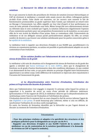 c) Raccourcir les délais de traitement des procédures de révisions des
notations
En ce qui concerne la durée des procédures de révision de notation (recours hiérarchiques et
CAP de révision), le médiateur a constaté cette année encore des délais s'allongeant parfois
au-delà d'une année. Cette durée est excessive, car les recours sont souvent le fait de
fonctionnaires promouvables au grade supérieur dans l'année, qui redoutent un retard voire
un blocage à l'avancement. Les effets négatifs sur leur état d'esprit et leur performance au
cours de cette période d'incertitude sont réels. Même lorsqu'elle sera ultérieurement révisée
ou réformée dans le sens souhaité par l'agent, la notation influencera négativement l'opinion
d'une commission paritaire pour une proposition d'avancement ou de mutation, ou aura pour
effet de le voir écarté du bénéfice d'une prime. Dans ce contentieux ciblé, l'intervention du
médiateur et de ses délégués zonaux paraît particulièrement adaptée. En effet, un certain
nombre de dossiers a pu trouver une solution satisfaisante pour les parties concernées grâce à
la rapidité de la médiation.
Le médiateur tient à rappeler aux directions d’emploi et aux SGAMI que, parallèlement à la
révision en commission paritaire, sa saisine est possible et particulièrement adaptée en cas de
contestation d’une évaluation.
d) Les saisines fondées sur l’abaissement de note en cas de changement de
niveau de fonctions ou de grade
Le médiateur a été saisi de situations où le changement de niveau de fonctions ou de grade des
agents a entraîné une baisse technique de la note chiffrée, alors que le changement de
fonctions ou de grade d’autres fonctionnaires dans des conditions identiques, n’a pas conduit
à un abaissement de leur note, ce qui porte atteinte au principe d’égalité entre fonctionnaires
appartenant à un même corps. Cette différence de traitement se répercute alors injustement à
l’occasion de l’avancement de grade.
e) La désynchronisation entre l’exercice d’évaluation, l’attribution des
primes et l’expression des besoins de formation
Alors que l’administration s’est engagée à respecter le principe selon lequel les primes se
rapportent à la manière de servir au cours d’une période de référence antérieure
(préconisation n°19 du rapport de 2013), le médiateur observe que la désynchronisation est
systématique entre l’exercice de l’évaluation et l’attribution des primes.
L’évaluation devrait être le moment fort au cours duquel le chef de service informe l’agent de
son éligibilité à une prime. Il serait beaucoup plus cohérent, même si cela est difficile, de
synchroniser l’utilisation de ces deux outils managériaux.
En outre, les besoins de formation identifiés par la hiérarchie ou par l’agent doivent se
discuter au moment de l’entretien d’évaluation.
Préconisations
- Fixer des principes réalistes et adaptés à la spécificité des structures et des
pratiques policières pour la désignation au cas par cas du N+1.
- Rappeler aux directions d'emploi et aux SGAMI l'intérêt de la saisine du
médiateur en cas de contestation de la notation (parallèlement à la demande
de révision en CAP si l’agent le souhaite).
...
23
 