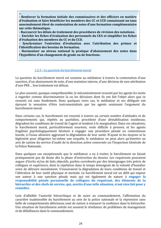 ...
- Renforcer la formation initiale des commissaires et des officiers en matière
d’évaluation et faire bénéficier les membres des CC et CCD connaissant un taux
anormalement élevé de contestation de notes d'une formation complémentaire
sur cette thématique.
- Raccourcir les délais de traitement des procédures de révision des notations.
- Enrichir les fiches d'évaluation des personnels du CEA et simplifier les fiches
d'évaluation des membres du CC et du CCD.
- Synchroniser l’entretien d’évaluation avec l’attribution des primes et
l’identification des besoins de formation.
- Harmoniser au niveau national la pratique d’abaissement des notes dans
l’hypothèse d’un changement de grade ou de fonctions.
1.2.3 - La question du harcèlement moral
La question du harcèlement moral est soumise au médiateur à travers la contestation d'une
sanction, d'un abaissement de note, d'une mutation interne, d'une décision de non-attribution
d'une PRE… Son traitement est délicat.
Le plus souvent, quoique compréhensible, le mécontentement ressenti par les agents les incite
à regarder comme discriminatoire la ou les décisions dont ils ont fait l'objet alors que ce
ressenti est sans fondement. Dans quelques rares cas, le médiateur et ses délégués ont
éprouvé la sensation d'être instrumentalisés par les agents soutenant l’argument du
harcèlement moral.
Dans certains cas, le harcèlement est ressenti à travers un certain nombre d'attitudes et de
comportements qui, répétés au quotidien, procèdent d’une déstabilisation insidieuse,
dégradent les conditions de travail de l’agent et tendent à le marginaliser. Dans ces situations,
le harcèlement moral, particulièrement sournois, reste difficile à prouver, et les agents
fragilisés psychologiquement hésitent à engager une procédure pénale ou contentieuse
lourde, à l’issue aléatoire aggravant la dégradation de leur santé. N'ayant ni les moyens ni la
légitimité pour diligenter lui-même une enquête, le médiateur ne peut alors qu'émettre un
avis de saisine du service d'audit de la direction active concernée ou l'Inspection Générale de
la Police Nationale.
Dans quelques cas exceptionnels que le médiateur a eu à traiter, le harcèlement ne faisait
pratiquement pas de doute dès la phase d'instruction du dossier. Les requérants pouvaient
arguer d'écrits et/ou de faits objectifs, parfois corroborés par des témoignages très précis de
collègues et supérieurs, dont la répétition dans le temps témoignait de la volonté d'humilier
voire de détruire moralement. S’ensuivaient la dégradation de leurs conditions de travail et
l'altération de leur santé physique et mentale. Le harcèlement moral est un délit qui expose
son auteur à une sanction pénale mais qui est également de nature à engager la
responsabilité pénale personnelle de collègues du requérant, des éléments de la
hiérarchie et des chefs de service, qui, avertis d’une telle situation, n’ont rien fait pour y
remédier.
Loin d'affaiblir l'autorité hiérarchique et de nuire au commandement, l'affirmation du
caractère inadmissible du harcèlement au sein de la police nationale et la répression sans
faille de comportements délictueux sont de nature à restaurer la confiance dans la hiérarchie.
Une situation de harcèlement avérée est souvent le révélateur de problèmes de management
et de défaillances dans le commandement.
24
 