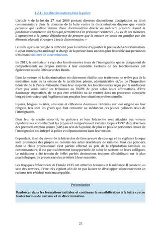 1.2.4 - Les discriminations dans la police
L’article 4 de la loi du 27 mai 2008 portant diverses dispositions d’adaptation au droit
communautaire dans le domaine de la lutte contre la discrimination dispose que « toute
personne qui s’estime victime d’une discrimination directe ou indirecte présente devant la
juridiction compétente des faits qui permettent d’en présumer l’existence . Au vu de ces éléments,
il appartient à la partie défenderesse de prouver que la mesure en cause est justifiée par des
éléments objectifs étrangers à toute discrimination. »
Ce texte a pris en compte la difficulté pour la victime d’apporter la preuve de la discrimination.
Il a par conséquent aménagé la charge de la preuve dans un sens plus favorable aux personnes
s’estimant victimes de discrimination.
En 2015, le médiateur a reçu des fonctionnaires issus de l’immigration qui se plaignaient de
comportements ou propos racistes à leur encontre. Certains de ces fonctionnaires ont
également saisi le Défenseur des Droits.
Dans la mesure où la discrimination est clairement établie, son traitement ne relève pas de la
médiation mais de la saisine de la juridiction pénale, administrative et/ou de l’Inspection
Générale de la Police Nationale. Dans leur majorité, les fonctionnaires reçus par le médiateur
n’ont pas voulu saisir les tribunaux ou l’IGPN de peur, selon leurs affirmations, d’être
davantage stigmatisés, de ne pas être crédibles ou de rentrer dans un processus d’enquête
long et destructeur qui fragiliserait un peu plus leur situation professionnelle.
Injures, blagues racistes, allusions et réflexions douteuses réitérées sur leur origine ou leur
religion, tels sont les griefs que font remonter au médiateur ces jeunes policiers issus de
l’immigration.
Dans leur écrasante majorité, les policiers et leur hiérarchie sont attachés aux valeurs
républicaines et combattent les propos et comportement racistes. Depuis 1997, date d’arrivée
des premiers emplois jeunes (ADS) au sein de la police, de plus en plus de personnes issues de
l’immigration ont intégré la police et s’épanouissent dans leur métier.
Cependant, il est du devoir de la hiérarchie de faire preuve de courage et de vigilance lorsque
sont prononcés des propos ou commis des actes révélateurs de racisme. Pour ces policiers,
dont le choix professionnel s’est parfois effectué au prix de la réprobation familiale ou
communautaire, il est particulièrement insupportable de subir le racisme de leurs collègues.
Le médiateur a été témoin de l’effet parfois destructeur, toujours déstabilisant sur le plan
psychologique, de propos racistes proférés à leur encontre.
Les tragiques événements de l’année 2015 ont attisé les tensions et la méfiance. Il convient, au
sein des services, d’être très vigilant afin de ne pas laisser se développer silencieusement un
racisme très résiduel mais inacceptable.
Préconisation
Renforcer dans les formations initiales et continues la sensibilisation à la lutte contre
toutes formes de racisme et de discrimination.
25
 
